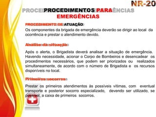 PROCEDIMENTO DE ATUAÇÃO
Os componentes da brigada de emergência deverão se dirigir ao local da
ocorrência e prestar o atendimento devido.
Análise da situação
Após o alerta, o Brigadista deverá analisar a situação de emergência.
Havendo necessidade, acionar o Corpo de Bombeiros e desencadear os
procedimentos necessários, que podem ser priorizados ou realizados
simultaneamente, de acordo com o número de Brigadista e os recursos
disponíveis no local.
Primeiros socorros
Prestar os primeiros atendimentos às possíveis vítimas, com eventual
transporte e posterior socorro especializado, devendo ser utilizado, se
possível, a caixa de primeiros socorros.
PROCEDIMENTOS PARA
EMERGÊNCIAS
 