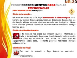 PROCEDIMENTO DE ATUAÇÃO
Corte de energia
Em caso de incêndio, onde seja necessária a intervenção com
hidrante ou extintor de água pressurizada, os disjuntores dos quadros de
distribuição elétrica da área sinistrada deverão ser desligados. Neste
caso, somente pessoas habilitadas deverão realizar o corte de energia
local ou geral.
Corte de abastecimento
Em caso de incêndio nas áreas que utilizam líquidos inflamáveis e
combustíveis, o fornecimento deverá ser imediatamente cortado, assim
como em caso de vazamento nas linhas de distribuição ou
equipamentos. Neste caso, somente pessoas habilitadas deverão
realizar o corte.
Combate ao fogo
incêndio o fogo deverá ser combatido
Em caso de
imediatamente.
PROCEDIMENTOS PARA
EMERGÊNCIAS
 
