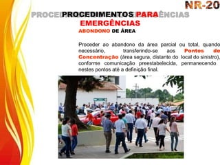 ABONDONO DE ÁREA
Proceder ao abandono da área parcial ou total, quando
necessário, transferindo-se aos Pontos de
Concentração (área segura, distante do local do sinistro),
conforme comunicação preestabelecida, permanecendo
nestes pontos até a definição final.
PROCEDIMENTOS PARA
EMERGÊNCIAS
 