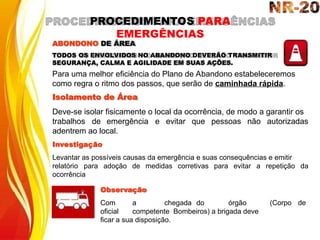 trabalhos de emergência e evitar que pessoas não autorizadas
adentrem ao local.
Investigação
Levantar as possíveis causas da emergência e suas consequências e emitir
relatório para adoção de medidas corretivas para evitar a repetição da
ocorrência
(Corpo de
Observação
Com a chegada do órgão
oficial competente Bombeiros) a brigada deve
ficar a sua disposição.
ABONDONO DE ÁREA
TODOS OS ENVOLVIDOS NO ABANDONO DEVERÃO TRANSMITIR
SEGURANÇA, CALMA E AGILIDADE EM SUAS AÇÕES.
Para uma melhor eficiência do Plano de Abandono estabeleceremos
como regra o ritmo dos passos, que serão de caminhada rápida.
Isolamento de Área
Deve-se isolar fisicamente o local da ocorrência, de modo a garantir os
PROCEDIMENTOS PARA
EMERGÊNCIAS
 