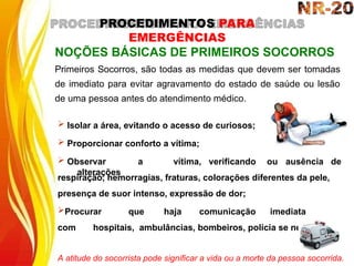  Isolar a área, evitando o acesso de curiosos;
 Proporcionar conforto a vítima;
 Observar a vítima, verificando
alterações
ou ausência de
NOÇÕES BÁSICAS DE PRIMEIROS SOCORROS
Primeiros Socorros, são todas as medidas que devem ser tomadas
de imediato para evitar agravamento do estado de saúde ou lesão
de uma pessoa antes do atendimento médico.
respiração, hemorragias, fraturas, colorações diferentes da pele,
presença de suor intenso, expressão de dor;
Procurar que haja comunicação imediata
com hospitais, ambulâncias, bombeiros, polícia se necessário.
A atitude do socorrista pode significar a vida ou a morte da pessoa socorrida.
PROCEDIMENTOS PARA
EMERGÊNCIAS
 