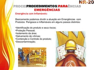 PROCEDIMENTOS PARA
EMERGÊNCIAS
Emergência com Inflamáveis:
Basicamente podemos dividir a atuação em Emergências com
Produtos Perigosos e Inflamáveis em alguns passos distintos:
•Identificação do produto e seus riscos;
•Proteção Pessoal;
•Isolamento da área;
•Salvamento de vítimas;
•Contenção e Controle do produto;
•Descontaminação;
 