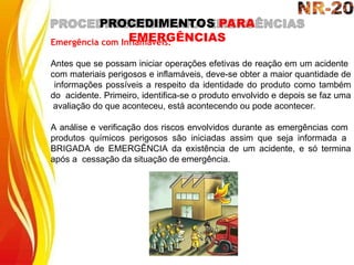 PROCEDIMENTOS PARA
EMERGÊNCIAS
Emergência com Inflamáveis:
Antes que se possam iniciar operações efetivas de reação em um acidente
com materiais perigosos e inflamáveis, deve-se obter a maior quantidade de
informações possíveis a respeito da identidade do produto como também
do acidente. Primeiro, identifica-se o produto envolvido e depois se faz uma
avaliação do que aconteceu, está acontecendo ou pode acontecer.
A análise e verificação dos riscos envolvidos durante as emergências com
produtos químicos perigosos são iniciadas assim que seja informada a
BRIGADA de EMERGÊNCIA da existência de um acidente, e só termina
após a cessação da situação de emergência.
 