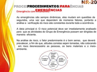 PROCEDIMENTOS PARA
EMERGÊNCIAS
Emergência com Inflamáveis:
As emergências são sempre dinâmicas, elas mudam em questões de
segundos, uma vez que dependem de inúmeros fatores, portanto a
análise e verificação do risco são constantes durante toda a ocorrência.
A ideia principal é: O risco potencial deve ser imediatamente analisado
para que as atividades do Grupo de Emergência possam ser dirigidas de
maneira eficiente.
Na análise de risco, o fator predominante é o bom senso, que deverá
prevalecer, a fim de que, atitudes corretas sejam tomadas, não colocando
em risco desnecessário as pessoas, os bens materiais e o meio-
ambiente.
 