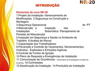 INTRODUÇÃO
de PT
-
Elementos da nova NR-20
1.Projeto da Instalação -Gerenciamento de
Modificações 2.Segurança na Construção e
Montagem
3.Segurança Operacional
4.Manutenção e Inspeção das
Instalações - Sistemática Planejamento de
Paradas de Manutenção
5.Inspeção em Segurança e Saúde no Ambiente de
Trabalho 6.Análise de Riscos
7.Capacitação dos Trabalhadores
8.Prevenção e Controle de Vazamentos, Derramamentos,
Incêndios, Explosões e Emissões fugitivas
9.Controle de Fontes de Ignição
10.Plano de Resposta a Emergências da Instalação
11.Comunicação de Ocorrências - Sistemática de Investigação e Análise de
Acidentes 12.Contratadas
13.Desativação da Instalação 14.Prontuário da Instalação
 
