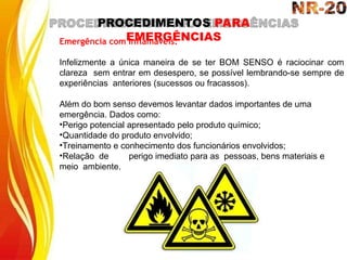 PROCEDIMENTOS PARA
EMERGÊNCIAS
Emergência com Inflamáveis:
Infelizmente a única maneira de se ter BOM SENSO é raciocinar com
clareza sem entrar em desespero, se possível lembrando-se sempre de
experiências anteriores (sucessos ou fracassos).
Além do bom senso devemos levantar dados importantes de uma
emergência. Dados como:
•Perigo potencial apresentado pelo produto químico;
•Quantidade do produto envolvido;
•Treinamento e conhecimento dos funcionários envolvidos;
•Relação de perigo imediato para as pessoas, bens materiais e
meio ambiente.
 
