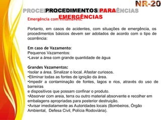 PROCEDIMENTOS PARA
EMERGÊNCIAS
Emergência com Inflamáveis:
Portanto, em casos de acidentes, com situações de emergência, os
procedimentos básicos devem ser adotados de acordo com o tipo de
ocorrência:
Em caso de Vazamento:
Pequenos Vazamentos:
•Lavar a área com grande quantidade de água
Grandes Vazamentos:
•Isolar a área. Sinalizar o local. Afastar curiosos.
•Eliminar todas as fontes de ignição da área.
•Impedir a contaminação de fontes, lagos e rios, através do uso de
barreiras
e dispositivos que possam confinar o produto.
•Absorver com areia, terra ou outro material absorvente e recolher em
embalagens apropriadas para posterior destruição.
•Avisar imediatamente as Autoridades locais (Bombeiros, Órgão
Ambiental, Defesa Civil, Polícia Rodoviária).
 