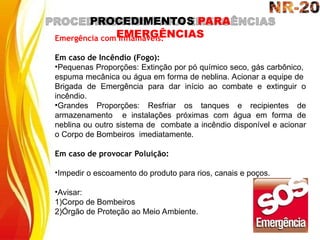 PROCEDIMENTOS PARA
EMERGÊNCIAS
Emergência com Inflamáveis:
Em caso de Incêndio (Fogo):
•Pequenas Proporções: Extinção por pó químico seco, gás carbônico,
espuma mecânica ou água em forma de neblina. Acionar a equipe de
Brigada de Emergência para dar início ao combate e extinguir o
incêndio.
•Grandes Proporções: Resfriar os tanques e recipientes de
armazenamento e instalações próximas com água em forma de
neblina ou outro sistema de combate a incêndio disponível e acionar
o Corpo de Bombeiros imediatamente.
Em caso de provocar Poluição:
•Impedir o escoamento do produto para rios, canais e poços.
•Avisar:
1)Corpo de Bombeiros
2)Órgão de Proteção ao Meio Ambiente.
 
