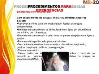 PROCEDIMENTOS PARA
EMERGÊNCIAS
Emergência com Inflamáveis:
Com envolvimento de pessoas, iniciar os primeiros socorros
básicos:
•Remover a vítima para um local arejado. Retirar as roupas
contaminadas.
•Em caso de contato com os olhos, lavar com água em abundância,
no mínimo por 15 minutos.
•Em caso de contato com a pele, lavar as partes atingidas com água e
sabão.
•Em caso de ingestão: não provocar vômitos.
•Se o acidentado estiver inconsciente e não estiver respirando,
praticar respiração artificial ou oxigenação.
•Chamar um médico.
•Passar todas as informações disponíveis sobre o ocorrido no
acidente e também com a vítima ao médico ou equipe de
atendimento (SAMU, Bombeiros).
 