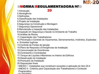 NORMA REGULAMENTADORA Nº
20
1.Introdução
2.Abrangência
3.Definições
4.Classificação das Instalações
5.Projeto da Instalação
6.Segurança na Construção e Montagem
7.Segurança Operacional
8.Manutenção e Inspeção das Instalações
9.Inspeção em Segurança e Saúde no Ambiente de Trabalho
10.Análise de Riscos
11.Capacitação dos Trabalhadores
12.Prevenção e Controle de Vazamentos, Derramamentos, Incêndios, Explosões
e Emissões fugitivas
13.Controle de Fontes de Ignição
14.Plano de Resposta a Emergências da Instalação
15.Comunicação de Ocorrências
16.Contratante e Contratadas
17.Tanque de Líquidos Inflamáveis no Interior de Edifícios
18.Desativação da Instalação
19.Prontuário da Instalação
20.Disposições finais
- ANEXO I - Instalações que constituem exceções à aplicação do item 20.4
- ANEXO II - Critérios para Capacitação dos Trabalhadores e Conteúdo
Programático
 