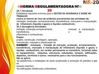 NORMA REGULAMENTADORA Nº
20
20.1 Introdução
Estabelece requisitos mínimos para a GESTÃO DA SEGURANÇA E SAÚDE NO
TRABALHO
contra os fatores de risco de acidentes provenientes das atividades de:
•extração; •produção; •armazenamento; •transferência; •manuseio e •manipulação
de inflamáveis (líquidos e gases) e líquidos combustíveis.
manusei
o
e manipulação
de
20.2 Abrangência Atividades:
extração, produção,armazenamento,
transferência,
inflamáveis e combustíveis
Etapas:
projeto, construção, montagem, operação,
manutenção, inspeção e desativação da
instalação
GLOSSÁRIO - Instalação - Unidade de extração, produção, armazenamento,
transferência, manuseio e manipulação de inflamáveis (líquidos e gases) e
líquidos combustíveis, em caráter permanente ou transitório, incluindo todos
os equipamentos, máquinas, estruturas, tubulações, tanques, edificações,
depósitos, terminais e outros necessários para o seu funcionamento.
Não se aplica:
•às plataformas e instalações de apoio (exploração e produção de petróleo e gás
do
subsolo marinho);
•às edificações residenciais unifamiliares.
 