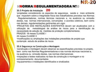 NORMA REGULAMENTADORA Nº
20
20.5 Projeto da Instalação
•projetadas considerando os aspectos de segurança, saúde e meio ambiente
que impactem sobre a integridade física dos trabalhadores previstos nas Normas
Regulamentadoras, normas técnicas nacionais e, na ausência ou omissão
destas, nas normas internacionais, convenções e acordos coletivos, bem como
nas demais regulamentações pertinentes em vigor.
•PROJETOS DAS INSTALAÇÕES EXISTENTES devem ser atualizados com a
utilização de metodologias de análise de riscos para a identificação da
necessidade de adoção de medidas de proteção complementares:
PRAZOS: 18 meses CLASSE I
24 meses CLASSE II
•modificações ou ampliações das instalações precedidas de projeto que
contemple estudo de análise de riscos
20.6 Segurança na Construção e Montagem
•construção e montagem devem observar as especificações previstas no projeto,
bem como nas Normas Regulamentadoras e nas normas técnicas nacionais e,
na ausência ou omissão destas, nas normas internacionais
•inspeções e testes realizados na fase de construção e montagem e no
comissionamento documentados
•equipamentos e instalações identificados e sinalizados
 