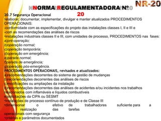 NORMA REGULAMENTADORA Nº
20
20.7 Segurança Operacional
•elaborar, documentar, implementar, divulgar e manter atualizados PROCEDIMENTOS
OPERACIONAIS:
-conformidade com as especificações do projeto das instalações classes I, II e III e
-com as recomendações das análises de riscos
•instalações industriais classes II e III, com unidades de processo, PROCEDIMENTOS nas fases:
a)pré-operação;
b)operação normal;
c)operação temporária;
d)operação em emergência;
e)parada normal;
f)parada de emergência;
g)operação pós-emergência.
PROCEDIMENTOS OPERACIONAIS, revisados e atualizados:
a)recomendações decorrentes do sistema de gestão de mudanças
b)recomendações decorrentes das análises de riscos
c)modificações ou ampliações da instalação
d)recomendações decorrentes das análises de acidentes e/ou incidentes nos trabalhos
relacionados com inflamáveis e líquidos combustíveis
e)solicitações da CIPA ou SESMT
•Instalações de processo contínuo de produção e de Classe III
•dimensionar o efetivo de trabalhadores suficiente para a
realização das tarefas
operacionais com segurança
•critérios e parâmetros documentados
 