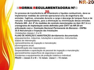 NORMA REGULAMENTADORA Nº
20
No processo de transferência de inflamáveis e líquidos combustíveis, deve-se
implementar medidas de controle operacional e/ou de engenharia das
emissões fugitivas, emanadas durante a carga e descarga de tanques fixos e de
veículos transportadores, para a eliminação ou minimização dessas emissões
Portaria 308 - Art. 6º As medidas de controle mencionadas no item 20.7.4 e o
cronograma de implantação serão definidos pela CNTT da NR-20 em
articulação com a Comissão Nacional Permanente do Benzeno - CNPBz
20.8 Manutenção e Inspeção das Instalações
•Instalações classes I, II e III:
PLANO DE INSPEÇÃO E MANUTENÇÃO devidamente documentado
a)equipamentos, máquinas, tubulações e acessórios, instrumentos;
b)tipos de intervenção;
c)procedimentos de inspeção e manutenção;
d)cronograma anual;
e)identificação dos responsáveis;
f)especialidade e capacitação do pessoal de inspeção e manutenção;
g)procedimentos específicos de segurança e saúde;
h)sistemas e equipamentos de proteção coletiva e individual.
PRAZO – classes II e III – 12 meses classe I – 15 meses
 