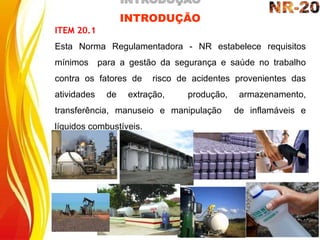 INTRODUÇÃO
ITEM 20.1
Esta Norma Regulamentadora - NR estabelece requisitos
mínimos para a gestão da segurança e saúde no trabalho
contra os fatores de risco de acidentes provenientes das
atividades de extração, produção, armazenamento,
transferência, manuseio e manipulação de inflamáveis e
líquidos combustíveis.
 