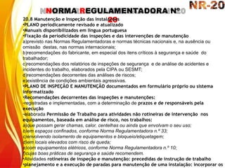 NORMA REGULAMENTADORA Nº
20
20.8 Manutenção e Inspeção das Instalações
•PLANO periodicamente revisado e atualizado
•Manuais disponibilizados em língua portuguesa
•Fixação da periodicidade das inspeções e das intervenções de manutenção
a)previsto nas Normas Regulamentadoras e normas técnicas nacionais e, na ausência ou
omissão destas, nas normas internacionais;
b)recomendações do fabricante, em especial dos itens críticos à segurança e saúde do
trabalhador;
c)recomendações dos relatórios de inspeções de segurança e de análise de acidentes e
incidentes do trabalho, elaborados pela CIPA ou SESMT;
d)recomendações decorrentes das análises de riscos;
e)existência de condições ambientais agressivas.
•PLANO DE INSPEÇÃO E MANUTENÇÃO documentados em formulário próprio ou sistema
informatizado
•Recomendações decorrentes das inspeções e manutenções:
-registradas e implementadas, com a determinação de prazos e de responsáveis pela
execução
-elaborada Permissão de Trabalho para atividades não rotineiras de intervenção nos
equipamentos, baseada em análise de risco, nos trabalhos:
a)que possam gerar chamas, calor, centelhas ou ainda que envolvam o seu uso;
b)em espaços confinados, conforme Norma Regulamentadora n.º 33;
c)envolvendo isolamento de equipamentos e bloqueio/etiquetagem;
d)em locais elevados com risco de queda;
e)com equipamentos elétricos, conforme Norma Regulamentadora n.º 10;
f)cujas boas práticas de segurança e saúde recomendem.
•Atividades rotineiras de inspeção e manutenção: precedidas de instrução de trabalho
•planejamento e a execução de paradas para manutenção de uma instalação: incorporar os
 