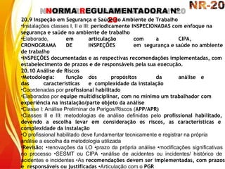 NORMA REGULAMENTADORA Nº
20
20.9 Inspeção em Segurança e Saúde no Ambiente de Trabalho
•Instalações classes I, II e III: periodicamente INSPECIONADAS com enfoque na
segurança e saúde no ambiente de trabalho
•Elaborado, em articulação com a CIPA,
CRONOGRAMA DE INSPEÇÕES em segurança e saúde no ambiente
de trabalho
•INSPEÇÕES documentadas e as respectivas recomendações implementadas, com
estabelecimento de prazos e de responsáveis pela sua execução.
20.10 Análise de Riscos
•Metodologia: função dos propósitos da análise e
das características e complexidade da instalação
•Coordenadas por profissional habilitado
•Elaboradas por equipe multidisciplinar, com no mínimo um trabalhador com
experiência na instalação/parte objeto da análise
•Classe I: Análise Preliminar de Perigos/Riscos (APP/APR)
•Classes II e III: metodologias de análise definidas pelo profissional habilitado,
devendo a escolha levar em consideração os riscos, as características e
complexidade da instalação
•O profissional habilitado deve fundamentar tecnicamente e registrar na própria
análise a escolha da metodologia utilizada
•Revisão: •renovações da LO •prazo da própria análise •modificações significativas
no processo •SESMT ou CIPA •análise de acidentes ou incidentes/ histórico de
acidentes e incidentes •As recomendações devem ser implementadas, com prazos
e responsáveis ou justificadas •Articulação com o PGR
 