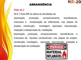 ABRANGÊNCIA
ITEM 20.2
20.2.1 Esta NR se aplica às atividades de:
a)extração, produção, armazenamento, transferência,
manuseio e manipulação de inflamáveis, nas etapas de
projeto, construção, montagem, operação, manutenção,
inspeção e desativação da instalação;
b)extração, produção, armazenamento, transferência e
manuseio de líquidos combustíveis, nas etapas de projeto,
construção, montagem, operação, manutenção, inspeção e
desativação da instalação.
 