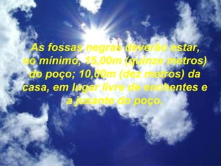 As fossas negras deverão estar,
no mínimo, 15,00m (quinze metros)
do poço; 10,00m (dez metros) da
casa, em lugar livre de enchentes e
a jusante do poço.
 