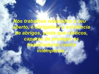 Nos trabalhos realizados a céu
aberto, é obrigatória a existência
de abrigos, ainda que rústicos,
capazes de proteger os
trabalhadores contra
intempéries.
 