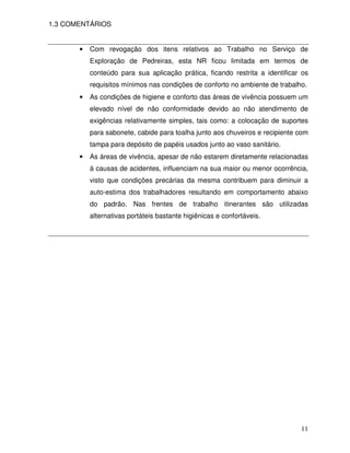 1.3 COMENTÁRIOS


       •   Com revogação dos itens relativos ao Trabalho no Serviço de
           ExpIoração de Pedreiras, esta NR ficou limitada em termos de
           conteúdo para sua aplicação prática, ficando restrita a identificar os
           requisitos mínimos nas condições de conforto no ambiente de trabalho.
       •   As condições de higiene e conforto das áreas de vivência possuem um
           elevado nível de não conformidade devido ao não atendimento de
           exigências relativamente simples, tais como: a colocação de suportes
           para sabonete, cabide para toalha junto aos chuveiros e recipiente com
           tampa para depósito de papéis usados junto ao vaso sanitário.
       •   As áreas de vivência, apesar de não estarem diretamente relacionadas
           à causas de acidentes, influenciam na sua maior ou menor ocorrência,
           visto que condições precárias da mesma contribuem para diminuir a
           auto-estima dos trabalhadores resultando em comportamento abaixo
           do padrão. Nas frentes de trabalho itinerantes são utilizadas
           alternativas portáteis bastante higiênicas e confortáveis.




                                                                              11
 