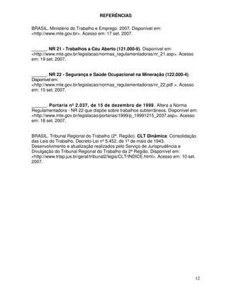 REFERÊNCIAS

BRASIL. Ministério do Trabalho e Emprego. 2007. Disponível em:
<http://www.mte.gov.br>. Acesso em: 17 set. 2007.


______. NR 21 - Trabalhos a Céu Aberto (121.000-9). Disponível em:
<http://www.mte.gov.br/legislacao/normas_regulamentadoras/nr_21.asp>. Acesso
em: 19 set. 2007.


______. NR 22 - Segurança e Saúde Ocupacional na Mineração (122.000-4).
Disponível em:
<http://www.mte.gov.br/legislacao/normas_regulamentadoras/nr_22.pdf >. Acesso
em: 10 set. 2007.


______. Portaria nº 2.037, de 15 de dezembro de 1999. Altera a Norma
Regulamentadora - NR 22 que dispõe sobre trabalhos subterrâneos. Disponível em:
<http://www.mte.gov.br/legislacao/portarias/1999/p_19991215_2037.asp>. Acesso
em: 18 set. 2007.


BRASIL. Tribunal Regional do Trabalho (2ª. Região). CLT Dinâmica: Consolidação
das Leis do Trabalho. Decreto-Lei nº 5.452, de 1º de maio de 1943.
Desenvolvimento e atualização realizados pelo Serviço de Jurisprudência e
Divulgação do Tribunal Regional do Trabalho da 2ª Região. Disponível em:
<http://www.trtsp.jus.br/geral/tribunal2/legis/CLT/INDICE.html>. Acesso em: 10 set.
2007.




                                                                                  12
 