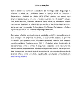 APRESENTAÇÃO


Com o objetivo de identificar necessidades de informação sobre Segurança do
Trabalho e Saúde do Trabalhador (SST), o Serviço Social da Indústria -
Departamento Regional da Bahia (SESI-DR/BA) realizou um estudo com
empresários de pequenas e médias empresas industriais dos setores de Construção
Civil, Metal Mecânico, Alimentos e Bebidas. Neste estudo, os empresários baianos
participantes apontaram a informação em relação às exigências legais em SST
como sua maior necessidade, destacando as dificuldades enfrentadas em relação à
legislação que vão do seu acesso à interpretação da mesma.


Com vistas a facilitar o entendimento da legislação em SST, e conseqüentemente
sua aplicação em empresas industriais, o SESI-DR/BA elaborou o presente
documento que apresenta numa linguagem comentada algumas das principais
questões da Norma Regulamentadora (NR) 21 - Trabalhos a Céu Aberto. Além de
apresentar esta norma no formato de perguntas e respostas, o texto inclui uma lista
de documentos complementares e comentários gerais em relação a sua aplicação.
Vale destacar que o presente texto é um capítulo de outra publicação que aborda
diversas NRs de forma comentada. A publicação original pode ser localizada em
www.fieb.org.br/sesi/sv.
 