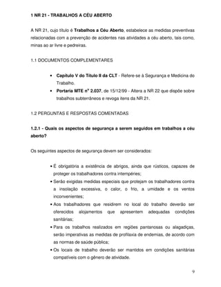 1 NR 21 - TRABALHOS A CÉU ABERTO


A NR 21, cujo título é Trabalhos a Céu Aberto, estabelece as medidas preventivas
relacionadas com a prevenção de acidentes nas atividades a céu aberto, tais como,
minas ao ar livre e pedreiras.


1.1 DOCUMENTOS COMPLEMENTARES


          •    Capítulo V do Título II da CLT - Refere-se à Segurança e Medicina do
               Trabalho.
          •    Portaria MTE no 2.037, de 15/12/99 - Altera a NR 22 que dispõe sobre
               trabalhos subterrâneos e revoga itens da NR 21.


1.2 PERGUNTAS E RESPOSTAS COMENTADAS


1.2.1 - Quais os aspectos de segurança a serem seguidos em trabalhos a céu
aberto?


Os seguintes aspectos de segurança devem ser considerados:


          • É obrigatória a existência de abrigos, ainda que rústicos, capazes de
              proteger os trabalhadores contra intempéries;
          • Serão exigidas medidas especiais que protejam os trabalhadores contra
              a insolação excessiva, o calor, o frio, a umidade e os ventos
              inconvenientes;
          • Aos trabalhadores que residirem no local do trabalho deverão ser
              oferecidos    alojamentos   que   apresentem    adequadas   condições
              sanitárias;
          • Para os trabalhos realizados em regiões pantanosas ou alagadiças,
              serão imperativas as medidas de profilaxia de endemias, de acordo com
              as normas de saúde pública;
          • Os locais de trabalho deverão ser mantidos em condições sanitárias
              compatíveis com o gênero de atividade.


                                                                                 9
 