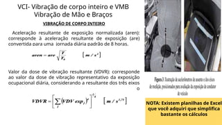 VIBRAÇÃO DE CORPO INTEIRO
Aceleração resultante de exposição normalizada (aren):
corresponde à aceleração resultante de exposição (are)
convertida para uma jornada diária padrão de 8 horas.
Valor da dose de vibração resultante (VDVR): corresponde
ao valor da dose de vibração representativo da exposição
ocupacional diária, considerando a resultante dos três eixos
de medição, que pode ser obtido por meio da expressão
que segue:
VCI- Vibração de corpo inteiro e VMB
Vibração de Mão e Braços
NOTA: Existem planilhas de Excel
que você adquiri que simplifica
bastante os cálculos
 