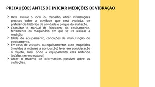  Deve avaliar o local de trabalho, obter informações
precisas sobre a atividade que será avaliada, de
preferência histórico da atividade e porque da avaliação.
 Consultar o manual do fabricante do equipamento,
ferramenta ou maquinário em que se ira realizar a
medição.
 Idade do equipamento, condições de manutenção do
equipamento.
 Em caso de veículos, ou equipamentos auto propelidos
(movidos a motores a combustão) levar em consideração
o trajeto, local onde o equipamento esta rodando
(asfalto, terreno natural)
 Obter o máximo de informações possível sobre as
avaliações.
PRECAUÇÕES ANTES DE INICIAR MEDIÇÕES DE VIBRAÇÃO
 