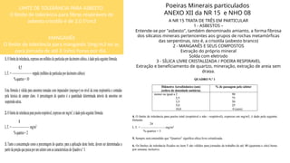 Poeiras Minerais particulados
ANEXO XII da NR 15 e NHO 08
A NR 15 TRATA DE TRÊS EM PARTICULAR
1 - ASBESTOS –
Entende-se por "asbesto", também denominado amianto, a forma fibrosa
dos silicatos minerais pertencentes aos grupos de rochas metamórficas
das serpentinas, isto é, a crisotila (asbesto branco)
2 - MANGANÊS E SEUS COMPOSTOS
Extração do próprio mineral
Solda com eletrodo
3 - SÍLICA LIVRE CRISTALIZADA / POEIRA RESPIRAVEL
Extração e beneficiamento de quartzo, mineração, extração de areia sem
draga.
LIMTE DE TOLERÂNCIA PARA ASBESTO
O limite de tolerância para fibras respiráveis de
asbesto crisotila é de 2,0 f/cm3
MANGANÊS
O limite de tolerância para manganês 1mg/m3 no ar,
para jornada de até 8 (oito) horas por dia.
 