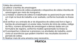 COMO FAZER A MEDIÇÃO DE PARTICULADOS NA
PRATICA
Coleta das amostras
a) calibrar a bomba de amostragem
b) montar o sistema de coleta acoplando o dispositivo de coleta à bomba de
amostragem por meio da mangueira;
c) c) instalar o sistema de coleta no trabalhador ou posicioná-lo por meio de
um tripé no local de trabalho a ser avaliado, conforme ilustrado no Anexo
A;
d) d) verificar se a entrada de ar do dispositivo de coleta está livre e ligar a
bomba de amostragem; e) anotar data, horário do início da coleta, código
do filtro, número da bomba de amostragem e demais dados em um
formulário de registro, conforme modelo apresentado no Anexo G;
e) f) acompanhar e observar o processo e as atividades de trabalho, assim
como as ocorrências que podem interferir nos resultados durante o
período de coleta;
f) Realizar mais de uma amostra caso necessário.
 