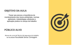 Trazer aos alunos a importância do
monitoramento dos riscos ambientais, normas
aplicáveis, metodologias utilizáveis e
aplicação pratica no campo de trabalho
OBJETIVO DA AULA
PÚBLICO ALVO
Alunos do curso de Técnico de segurança do trabalho
da faculdade Faculdade Senac Contagem
 