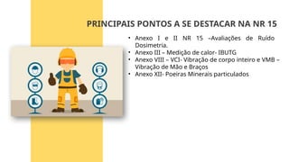 • Anexo I e II NR 15 –Avaliações de Ruído
Dosimetria.
• Anexo III – Medição de calor- IBUTG
• Anexo VIII – VCI- Vibração de corpo inteiro e VMB –
Vibração de Mão e Braços
• Anexo XII- Poeiras Minerais particulados
PRINCIPAIS PONTOS A SE DESTACAR NA NR 15
 