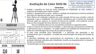 Como fazer
 Instalar o aparelho em local de maior exposição do trabalhador ao calor, analisar o
ambiente de trabalho para melhor escolha
 Calibrar o equipamento no local – realizar a medição da temperatura inicial do ambiente
para logo em seguida proceder com a avaliação
 Nota: Devem ser realizadas medições em cada situação térmica que compõe o ciclo de
exposição a que o trabalhador fica submetido. Ressalta-se que o número de situações
térmicas pode ser superior ao número de pontos de trabalho, visto poderem ocorrer
duas ou mais situações térmicas distintas no mesmo ponto.
Para as medições deve se cria uma planilha anotando os seguintes dados
 a data e o horário de início e fim da medição; • a descrição das características ambientais
e operacionais que a compõem; • os dados obtidos nas medições de temperaturas; • os
dados de cronometragem do tempo de duração da situação.
 b) para cada atividade física identificada: • a descrição das operações e dos
procedimentos que a compõem; • os dados de cronometragem do tempo de duração da
atividade.
 c) descrição detalhada das características da vestimenta e dos equipamentos de
proteção individual utilizados pelo trabalhador, visando ao enquadramento no Quadro 2
do item 5.5 da NHO 06.
 d) identificação do responsável pela elaboração da planilha de campo.
MEDIR TAMBEM NOS LOCAIS DE DESCANSO
Avaliação de Calor NHO 06
IBUTG é a sigla para Índice de Bulbo
Úmido - Termômetro de Globo, um
parâmetro que avalia a exposição ao
calor no ambiente de trabalho
 