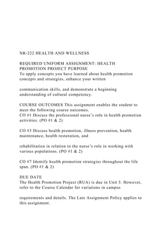 NR‐222 HEALTH AND WELLNESS
REQUIRED UNIFORM ASSIGNMENT: HEALTH
PROMOTION PROJECT PURPOSE
To apply concepts you have learned about health promotion
concepts and strategies, enhance your written
communication skills, and demonstrate a beginning
understanding of cultural competency.
COURSE OUTCOMES This assignment enables the student to
meet the following course outcomes.
CO #1 Discuss the professional nurse’s role in health promotion
activities. (PO #1 & 2)
CO #3 Discuss health promotion, illness prevention, health
maintenance, health restoration, and
rehabilitation in relation to the nurse’s role in working with
various populations. (PO #1 & 2)
CO #7 Identify health promotion strategies throughout the life
span. (PO #1 & 2)
DUE DATE
The Health Promotion Project (RUA) is due in Unit 5. However,
refer to the Course Calendar for variations in campus
requirements and details. The Late Assignment Policy applies to
this assignment.
 