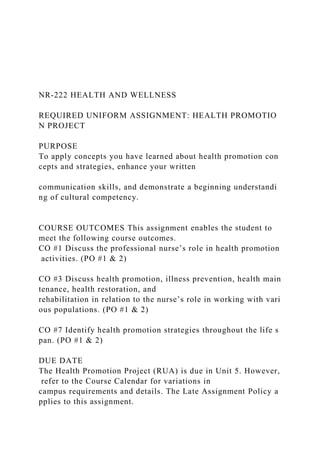 NR‐222 HEALTH AND WELLNESS
REQUIRED UNIFORM ASSIGNMENT: HEALTH PROMOTIO
N PROJECT
PURPOSE
To apply concepts you have learned about health promotion con
cepts and strategies, enhance your written
communication skills, and demonstrate a beginning understandi
ng of cultural competency.
COURSE OUTCOMES This assignment enables the student to
meet the following course outcomes.
CO #1 Discuss the professional nurse’s role in health promotion
activities. (PO #1 & 2)
CO #3 Discuss health promotion, illness prevention, health main
tenance, health restoration, and
rehabilitation in relation to the nurse’s role in working with vari
ous populations. (PO #1 & 2)
CO #7 Identify health promotion strategies throughout the life s
pan. (PO #1 & 2)
DUE DATE
The Health Promotion Project (RUA) is due in Unit 5. However,
refer to the Course Calendar for variations in
campus requirements and details. The Late Assignment Policy a
pplies to this assignment.
 
