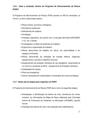 1.2.6 - Qual o conteúdo mínimo do Programa de Gerenciamento de Riscos
(PGR)?


O Programa de Gerenciamento de Riscos (PGR) previsto na NR 22 contempla, no
mínimo, os itens relacionados abaixo:


         • Riscos físicos, químicos e biológicos;
         • Atmosferas explosivas;
         • Deficiências de oxigênio;
         • Ventilação;
         • Proteção respiratória, de acordo com a Instrução Normativa MTb/SSMT
           no 01, de 11/04/94;
         • Investigação e análise de acidentes do trabalho;
         • Ergonomia e organização do trabalho;
         • Riscos decorrentes do trabalho em altura, em profundidade e em
           espaços confinados;
         • Riscos decorrentes da utilização de energia elétrica, máquinas,
           equipamentos, veículos e trabalhos manuais;
         • Equipamentos de proteção individual de uso obrigatório, observando-se
           no mínimo o constante na NR 6 - Equipamento de Proteção Individual;
         • Estabilidade do maciço;
         • Plano de emergência;
         • Outros resultantes de modificações e introduções de novas tecnologias.


1.2.7 - Quais são as etapas para organizar um PGR?


O Programa de Gerenciamento de Riscos (PGR) deve incluir as seguintes etapas:


         • Antecipação e identificação de fatores de risco, levando-se em conta,
           inclusive, as informações do Mapa de Risco elaborado pela Comissão
           Interna de Prevenção de Acidentes na Mineração (CIPAMIN), quando
           houver;
         • Avaliação dos fatores de risco e da exposição dos trabalhadores;

                                                                                 13
 