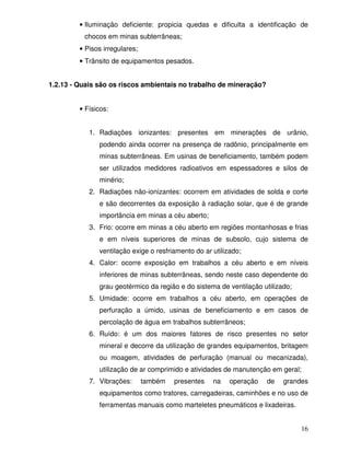• Iluminação deficiente: propicia quedas e dificulta a identificação de
          chocos em minas subterrâneas;
         • Pisos irregulares;
         • Trânsito de equipamentos pesados.


1.2.13 - Quais são os riscos ambientais no trabalho de mineração?


         • Físicos:


            1. Radiações ionizantes: presentes em minerações de urânio,
               podendo ainda ocorrer na presença de radônio, principalmente em
               minas subterrâneas. Em usinas de beneficiamento, também podem
               ser utilizados medidores radioativos em espessadores e silos de
               minério;
            2. Radiações não-ionizantes: ocorrem em atividades de solda e corte
               e são decorrentes da exposição à radiação solar, que é de grande
               importância em minas a céu aberto;
            3. Frio: ocorre em minas a céu aberto em regiões montanhosas e frias
               e em níveis superiores de minas de subsolo, cujo sistema de
               ventilação exige o resfriamento do ar utilizado;
            4. Calor: ocorre exposição em trabalhos a céu aberto e em níveis
               inferiores de minas subterrâneas, sendo neste caso dependente do
               grau geotérmico da região e do sistema de ventilação utilizado;
            5. Umidade: ocorre em trabalhos a céu aberto, em operações de
               perfuração a úmido, usinas de beneficiamento e em casos de
               percolação de água em trabalhos subterrâneos;
            6. Ruído: é um dos maiores fatores de risco presentes no setor
               mineral e decorre da utilização de grandes equipamentos, britagem
               ou moagem, atividades de perfuração (manual ou mecanizada),
               utilização de ar comprimido e atividades de manutenção em geral;
            7. Vibrações:       também   presentes   na    operação   de   grandes
               equipamentos como tratores, carregadeiras, caminhões e no uso de
               ferramentas manuais como marteletes pneumáticos e lixadeiras.


                                                                                 16
 