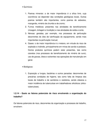 • Químicos:


             1. Poeiras minerais: a de maior importância é a sílica livre, cuja
                ocorrência vai depender das condições geológicas locais. Outras
                poeiras também são importantes, como poeiras de asbestos,
                manganês, minério de chumbo e de cromo;
             2. Fumos metálicos: presentes nas atividades de beneficiamento
                (moagem, britagem e fundição) e nas atividades de solda e corte;
             3. Névoas: geradas, por exemplo, nos processos de perfuração
                decorrentes do óleo de lubrificação do equipamento, sendo mais
                importantes na perfuração manual;
             4. Gases: o de maior importância é o metano, em virtude do risco de
                explosão e incêndio, principalmente em minas de carvão e potássio.
                Outros produtos químicos podem estar presentes, tais como
                cianetos (nos processos de beneficiamento de minério de ouro),
                uso de graxas, óleos e solventes nas operações de manutenção em
                geral.


         • Biológicos:


             1. Exposição a fungos, bactérias e outros parasitas: decorrentes de
                precárias condições de higiene, tais como falta de limpeza dos
                locais de trabalho e de sanitários e vestiários, sendo clássica a
                maior incidência de tuberculose em trabalhadores silicóticos (silico-
                tuberculose).


1.2.14 - Quais os fatores potenciais de risco envolvendo a organização do
trabalho?


Os fatores potenciais de risco, decorrentes da organização e processos de trabalho,
envolvem:




                                                                                   17
 