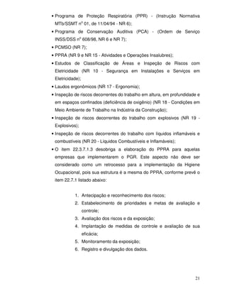 • Programa de Proteção Respiratória (PPR) - (Instrução Normativa
 MTb/SSMT no 01, de 11/04/94 - NR 6);
• Programa de Conservação Auditiva (PCA) - (Ordem de Serviço
 INSS/DSS no 608/98, NR 6 e NR 7);
• PCMSO (NR 7);
• PPRA (NR 9 e NR 15 - Atividades e Operações Insalubres);
• Estudos de Classificação de Áreas e Inspeção de Riscos com
 Eletricidade (NR 10 - Segurança em Instalações e Serviços em
 Eletricidade);
• Laudos ergonômicos (NR 17 - Ergonomia);
• Inspeção de riscos decorrentes do trabalho em altura, em profundidade e
 em espaços confinados (deficiência de oxigênio) (NR 18 - Condições em
 Meio Ambiente de Trabalho na Indústria da Construção);
• Inspeção de riscos decorrentes do trabalho com explosivos (NR 19 -
 Explosivos);
• Inspeção de riscos decorrentes do trabalho com líquidos inflamáveis e
 combustíveis (NR 20 - Líquidos Combustíveis e Inflamáveis);
• O item 22.3.7.1.3 desobriga a elaboração do PPRA para aquelas
 empresas que implementarem o PGR. Este aspecto não deve ser
 considerado como um retrocesso para a implementação da Higiene
 Ocupacional, pois sua estrutura é a mesma do PPRA, conforme prevê o
 item 22.7.1 listado abaixo:


           1. Antecipação e reconhecimento dos riscos;
           2. Estabelecimento de prioridades e metas de avaliação e
                  controle;
           3. Avaliação dos riscos e da exposição;
           4. Implantação de medidas de controle e avaliação de sua
                  eficácia;
           5. Monitoramento da exposição;
           6. Registro e divulgação dos dados.




                                                                      21
 
