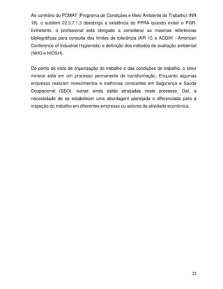 Ao contrário do PCMAT (Programa de Condições e Meio Ambiente de Trabalho) (NR
18), o subitem 22.3.7.1.3 desobriga a existência do PPRA quando existir o PGR.
Entretanto, o profissional está obrigado a considerar as mesmas referências
bibliográficas para consulta dos limites de tolerância (NR 15 e ACGIH - American
Conference of Industrial Hygienists) e definição dos métodos de avaliação ambiental
(NHO e NIOSH).


Do ponto de vista de organização do trabalho e das condições de trabalho, o setor
mineral está em um processo permanente de transformação. Enquanto algumas
empresas realizam investimentos e melhorias constantes em Segurança e Saúde
Ocupacional (SSO), outras ainda estão atrasadas neste processo. Daí, a
necessidade de se estabelecer uma abordagem planejada e diferenciada para a
inspeção do trabalho em diferentes empresas ou setores da atividade econômica.




                                                                                 22
 