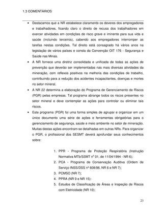 1.3 COMENTÁRIOS


  •   Destacamos que a NR estabelece claramente os deveres dos empregadores
      e trabalhadores, ficando claro o direito de recusa dos trabalhadores em
      exercer atividades em condições de risco grave e iminente para sua vida e
      saúde (incluindo terceiros), cabendo aos empregadores interromper as
      tarefas nestas condições. Tal direito está consagrado há vários anos na
      legislação de vários países e consta da Convenção OIT 176 - Segurança e
      Saúde nas Minas.
  •   A NR fornece uma diretriz consolidada e unificada de todas as ações de
      prevenção que deverão ser implementadas nas mais diversas atividades da
      mineração, com reflexos positivos na melhoria das condições de trabalho,
      contribuindo para a redução dos acidentes incapacitantes, doenças e mortes
      no setor mineral.
  •   A NR 22 determina a elaboração do Programa de Gerenciamento de Riscos
      (PGR) pelas empresas. Tal programa abrange todos os riscos presentes no
      setor mineral e deve contemplar as ações para controlar ou eliminar tais
      riscos.
  •   Este programa (PGR) foi uma forma simples de agrupar e organizar em um
      único documento uma série de ações e ferramentas obrigatórias para o
      gerenciamento de segurança, saúde e meio ambiente no setor de mineração.
      Muitas destas ações encontram-se detalhadas em outras NRs. Para organizar
      o PGR, o profissional dos SESMT deverá aprofundar seus conhecimentos
      sobre:


                     1. PPR - Programa de Proteção Respiratória (Instrução
                          Normativa MTb/SSMT no 01, de 11/04/1994 - NR 6);
                     2. PCA - Programa de Conservação Auditiva (Ordem de
                          Serviço INSS/DSS nº 608/98, NR 6 e NR 7);
                     3. PCMSO (NR 7);
                     4. PPRA (NR 9 e NR 15);
                     5. Estudos de Classificação de Áreas e Inspeção de Riscos
                          com Eletricidade (NR 10);


                                                                             23
 