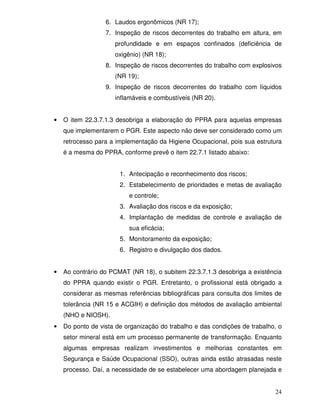 6. Laudos ergonômicos (NR 17);
                  7. Inspeção de riscos decorrentes do trabalho em altura, em
                      profundidade e em espaços confinados (deficiência de
                      oxigênio) (NR 18);
                  8. Inspeção de riscos decorrentes do trabalho com explosivos
                      (NR 19);
                  9. Inspeção de riscos decorrentes do trabalho com líquidos
                      inflamáveis e combustíveis (NR 20).


•   O item 22.3.7.1.3 desobriga a elaboração do PPRA para aquelas empresas
    que implementarem o PGR. Este aspecto não deve ser considerado como um
    retrocesso para a implementação da Higiene Ocupacional, pois sua estrutura
    é a mesma do PPRA, conforme prevê o item 22.7.1 listado abaixo:


                       1. Antecipação e reconhecimento dos riscos;
                       2. Estabelecimento de prioridades e metas de avaliação
                          e controle;
                       3. Avaliação dos riscos e da exposição;
                       4. Implantação de medidas de controle e avaliação de
                          sua eficácia;
                       5. Monitoramento da exposição;
                       6. Registro e divulgação dos dados.


•   Ao contrário do PCMAT (NR 18), o subitem 22.3.7.1.3 desobriga a existência
    do PPRA quando existir o PGR. Entretanto, o profissional está obrigado a
    considerar as mesmas referências bibliográficas para consulta dos limites de
    tolerância (NR 15 e ACGIH) e definição dos métodos de avaliação ambiental
    (NHO e NIOSH).
•   Do ponto de vista de organização do trabalho e das condições de trabalho, o
    setor mineral está em um processo permanente de transformação. Enquanto
    algumas empresas realizam investimentos e melhorias constantes em
    Segurança e Saúde Ocupacional (SSO), outras ainda estão atrasadas neste
    processo. Daí, a necessidade de se estabelecer uma abordagem planejada e


                                                                             24
 