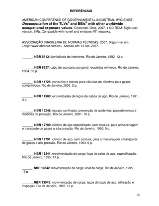REFERÊNCIAS

AMERICAN CONFERENCE OF GOVERNAMENTAL INDUSTRIAL HYGIENIST.
Documentation of the TLVs® and BEIs® with other worldwide
occupational exposure values. Cincinnati, Ohio, 2007. 1 CD-ROM. Sigle user
version. 8Mb. Compatible with novell and windows NT networks.


ASSOCIAÇÃO BRASILEIRA DE NORMAS TÉCNICAS. 2007. Disponível em:
<http://www.abntnet.com.br>. Acesso em: 12 set. 2007.


______. NBR 5413: iluminância de interiores. Rio de Janeiro, 1992. 13 p.


______. NBR 6327: cabo de aço para uso geral: requisitos mínimos. Rio de Janeiro,
2004. 35 p.


______. NBR 11725: conexões e roscas para válvulas de cilindros para gases
comprimidos. Rio de Janeiro, 2003. 2 p.


______. NBR 11900: extremidades de laços de cabos de aço. Rio de Janeiro, 1991.
3 p.


______. NBR 12246: espaço confinado: prevenção de acidentes, procedimentos e
medidas de proteção. Rio de Janeiro, 2001. 10 p.


______. NBR 12790: cilindro de aço especificado, sem costura, para armazenagem
e transporte de gases a alta pressão. Rio de Janeiro, 1995. 9 p.


______. NBR 12791: cilindro de aço, sem costura, para armazenagem e transporte
de gases a alta pressão. Rio de Janeiro, 1993. 6 p.


______. NBR 13541: movimentação de carga: laço de cabo de aço: especificação.
Rio de Janeiro, 1995. 11 p.


______. NBR 13542: movimentação de carga: anel de carga. Rio de Janeiro, 1995.
16 p.


______. NBR 13543: movimentação de carga: laços de cabo de aço: utilização e
inspeção. Rio de Janeiro, 1995. 12 p.

                                                                                 26
 