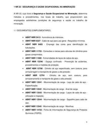 1 NR 22 - SEGURANÇA E SAÚDE OCUPACIONAL NA MINERAÇÃO


A NR 22, cujo título é Segurança e Saúde Ocupacional na Mineração, determina
métodos e procedimentos, nos locais de trabalho, que proporcionem aos
empregados satisfatórias condições de segurança e saúde no trabalho de
mineração.


1.1 DOCUMENTOS COMPLEMENTARES


         •   ABNT NBR 5413 - Iluminância de interiores.
         •   ABNT NBR 6327 - Cabo de aço para uso geral - Requisitos mínimos.
         •   ABNT NBR 6493 - Emprego das cores para identificação de
             tubulações.
         •   ABNT NBR 11725 - Conexões e roscas para válvulas de cilindros para
             gases comprimidos.
         •   ABNT NBR 11900 - Extremidades de laços de cabos de aço.
         •   ABNT NBR 12246 - Espaço confinado - Prevenção de acidentes,
             procedimentos e medidas de proteção.
         •   ABNT NBR 12790 - Cilindro de aço especificado, sem costura, para
             armazenagem e transporte de gases a alta pressão.
         •   ABNT    NBR      12791   -   Cilindro   de   aço,   sem   costura,   para
             armazenamento e transporte de gases a alta pressão.
         •   ABNT NBR 13541 - Movimentação de carga - Laço de cabo de aço -
             Especificação.
         •   ABNT NBR 13542 - Movimentação de carga - Anel de carga.
         •   ABNT NBR 13543 - Movimentação de carga - Laços de cabo de aço -
             utilização e inspeção.
         •   ABNT NBR 13544 - Movimentação de carga - Sapatilho para cabo de
             aço.
         •   ABNT NBR 13545 - Movimentação de carga - Manilhas.
         •   ABNT NBR 14725 - Ficha de Informações de Segurança de Produtos
             Químicos (FISPQ).



                                                                                     9
 