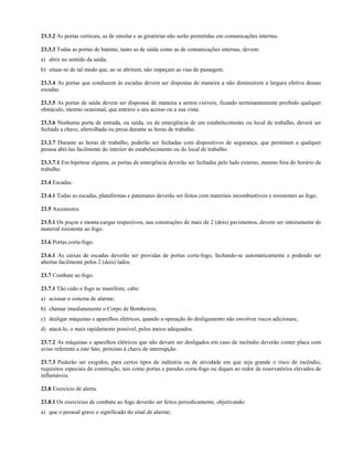 23.3.2 As portas verticais, as de enrolar e as giratórias não serão permitidas em comunicações internas.
23.3.3 Todas as portas de batente, tanto as de saída como as de comunicações internas, devem:
a) abrir no sentido da saída;
b) situar-se de tal modo que, ao se abrirem, não impeçam as vias de passagem.
23.3.4 As portas que conduzem às escadas devem ser dispostas de maneira a não diminuírem a largura efetiva dessas
escadas.
23.3.5 As portas de saída devem ser dispostas de maneira a serem visíveis, ficando terminantemente proibido qualquer
obstáculo, mesmo ocasional, que entrave o seu acesso ou a sua vista.
23.3.6 Nenhuma porta de entrada, ou saída, ou de emergência de um estabelecimento ou local de trabalho, deverá ser
fechada a chave, aferrolhada ou presa durante as horas de trabalho.
23.3.7 Durante as horas de trabalho, poderão ser fechadas com dispositivos de segurança, que permitam a qualquer
pessoa abri-las facilmente do interior do estabelecimento ou do local de trabalho.
23.3.7.1 Em hipótese alguma, as portas de emergência deverão ser fechadas pelo lado externo, mesmo fora do horário de
trabalho.
23.4 Escadas.
23.4.1 Todas as escadas, plataformas e patamares deverão ser feitos com materiais incombustíveis e resistentes ao fogo.
23.5 Ascensores.
23.5.1 Os poços e monta-cargas respectivos, nas construções de mais de 2 (dois) pavimentos, devem ser inteiramente de
material resistente ao fogo.
23.6 Portas corta-fogo.
23.6.1 As caixas de escadas deverão ser providas de portas corta-fogo, fechando-se automaticamente e podendo ser
abertas facilmente pelos 2 (dois) lados.
23.7 Combate ao fogo.
23.7.1 Tão cedo o fogo se manifeste, cabe:
a) acionar o sistema de alarme;
b) chamar imediatamente o Corpo de Bombeiros;
c) desligar máquinas e aparelhos elétricos, quando a operação do desligamento não envolver riscos adicionais;
d) atacá-lo, o mais rapidamente possível, pelos meios adequados.
23.7.2 As máquinas e aparelhos elétricos que não devam ser desligados em caso de incêndio deverão conter placa com
aviso referente a este fato, próximo à chave de interrupção.
23.7.3 Poderão ser exigidos, para certos tipos de indústria ou de atividade em que seja grande o risco de incêndio,
requisitos especiais de construção, tais como portas e paredes corta-fogo ou diques ao redor de reservatórios elevados de
inflamáveis.
23.8 Exercício de alerta.
23.8.1 Os exercícios de combate ao fogo deverão ser feitos periodicamente, objetivando:
a) que o pessoal grave o significado do sinal de alarme;
 