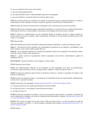 b) que a evacuação do local se faça em boa ordem;
c) que seja evitado qualquer pânico;
d) que sejam atribuídas tarefas e responsabilidades específicas aos empregados;
e) que seja verificado se a sirene de alarme foi ouvida em todas as áreas.
23.8.2 Os exercícios deverão ser realizados sob a direção de um grupo de pessoas, capazes de prepará-los e dirigi-los,
comportando um chefe e ajudantes em número necessário, segundo as características do estabelecimento.
23.8.3 Os planos de exercício de alerta deverão ser preparados como se fossem para um caso real de incêndio.
23.8.4 Nas fábricas que mantenham equipes organizadas de bombeiros, os exercícios devem se realizar periodicamente,
de preferência, sem aviso e se aproximando, o mais possível, das condições reais de luta contra o incêndio.
23.8.5 As fábricas ou estabelecimentos que não mantenham equipes de bombeiros deverão ter alguns membros do
pessoal operário, bem como os guardas e vigias, especialmente exercitados no correto manejo do material de luta contra
o fogo e o seu emprego.
23.9 Classes de fogo.
23.9.1 Será adotada, para efeito de facilidade na aplicação das presentes disposições, a seguinte classificação de fogo:
Classe A - são materiais de fácil combustão com a propriedade de queimarem em sua superfície e profundidade, e que
deixam resíduos, como: tecidos, madeira, papel, fibra, etc.;
Classe B - são considerados inflamáveis os produtos que queimem somente em sua superfície, não deixando resíduos,
como óleo, graxas, vernizes, tintas, gasolina, etc.;
Classe C - quando ocorrem em equipamentos elétricos energizados como motores, transformadores, quadros de
distribuição, fios, etc.
23.9.2 Classe D - elementos pirofóricos como magnésio, zircônio, titânio.
23.10 Extinção por meio de água.
23.10.1 Nos estabelecimentos industriais de 50 (cinqüenta) ou mais empregados, deve haver um aprisionamento
conveniente de água sob pressão, a fim de, a qualquer tempo, extinguir os começos de fogo de Classe A.
23.10.2 Os pontos de captação de água deverão ser facilmente acessíveis, e situados ou protegidos de maneira a não
poderem ser danificados.
23.10.3 Os pontos de captação de água e os encanamentos de alimentação deverão ser experimentados, freqüentemente,
a fim de evitar o acúmulo de resíduos.
23.10.4 A água nunca será empregada: (Alterado pela Portaria SIT n.º 24, de 09 de outubro de 2001)
a) nos fogos da Classe B, salvo quando pulverizada sob a forma de neblina;
b) nos fogos da Classe C, salvo quando se tratar de água pulverizada; e
c) nos fogos da Classe D.
23.10.5 Os chuveiros automáticos (“sprinklers”) devem ter seus registros sempre abertos, e só poderão ser fechados em
caso de manutenção ou inspeção, com ordem do responsável pela manutenção ou inspeção. (Alterado pela Portaria SIT
n.º 24, de 09 de outubro de 2001)
23.10.5.1 Deve existir um espaço livre de pelo menos 1,00m (um metro) abaixo e ao redor dos pontos de saída dos
chuveiros automáticos (“sprinklers”), a fim de assegurar a dispersão eficaz da água. (Alterado pela Portaria SIT n.º 24,
de 09 de outubro de 2001)
23.11 Extintores.
 
