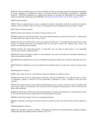 23.11.1 Em todos os estabelecimentos ou locais de trabalho só devem ser utilizados extintores de incêndio que obedeçam
às normas brasileiras ou regulamentos técnicos do Instituto Nacional de Metrologia, Normalização e Qualidade
Industrial - INMETRO, garantindo essa exigência pela aposição nos aparelhos de identificação de conformidade de
órgãos de certificação credenciados pelo INMETRO. (Alterado pela Portaria SNT n.º 06, de 29 de outubro de 1991)
23.12 Extintores portáteis.
23.12.1 Todos os estabelecimentos, mesmo os dotados de chuveiros automáticos, deverão ser providos de extintores
portáteis, a fim de combater o fogo em seu início. Tais aparelhos devem ser apropriados à classe do fogo a extinguir.
23.13 Tipos de extintores portáteis.
23.13.1 O extintor tipo "Espuma" será usado nos fogos de Classe A e B.
23.13.2 O extintor tipo "Dióxido de Carbono" será usado, preferencialmente, nos fogos das Classes B e C, embora possa
ser usado também nos fogos de Classe A em seu início.
23.13.3 O extintor tipo "Químico Seco" usar-se-á nos fogos das Classes B e C. As unidades de tipo maior de 60 a 150 kg
deverão ser montadas sobre rodas. Nos incêndios Classe D, será usado o extintor tipo "Químico Seco", porém o pó
químico será especial para cada material.
23.13.4 O extintor tipo "Água Pressurizada", ou "Água-Gás", deve ser usado em fogos Classe A, com capacidade
variável entre 10 (dez) e 18 (dezoito) litros.
23.13.5 Outros tipos de extintores portáteis só serão admitidos com a prévia autorização da autoridade competente em
matéria de segurança do trabalho.
23.13.6 Método de abafamento por meio de areia (balde areia) poderá ser usado como variante nos fogos das Classes B e
D.
23.13.7 Método de abafamento por meio de limalha de ferro fundido poderá ser usado como variante nos fogos Classe
D.
23.14 Inspeção dos extintores.
23.14.1 Todo extintor deverá ter 1 (uma) ficha de controle de inspeção (ver modelo no anexo).
23.14.2 Cada extintor deverá ser inspecionado visualmente a cada mês, examinando-se o seu aspecto externo, os lacres,
os manômetros, quando o extintor for do tipo pressurizado, verificando se o bico e válvulas de alívio não estão
entupidos.
23.14.3 Cada extintor deverá ter uma etiqueta de identificação presa ao seu bojo, com data em que foi carregado, data
para recarga e número de identificação. Essa etiqueta deverá ser protegida convenientemente a fim de evitar que esses
dados sejam danificados.
23.14.4 Os cilindros dos extintores de pressão injetada deverão ser pesados semestralmente. Se a perda de peso for além
de 10% (dez por cento) do peso original, deverá ser providenciada a sua recarga.
23.14.5 O extintor tipo "Espuma" deverá ser recarregado anualmente.
23.14.6 As operações de recarga dos extintores deverão ser feitas de acordo com normas técnicas oficiais vigentes no
País.
23.15 Quantidade de extintores.
23.15.1 Nas ocupações ou locais de trabalho, a quantidade de extintores será determinada pelas condições seguintes,
estabelecidas para uma unidade extintora conforme o item 23.16.
 