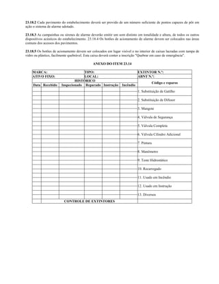 23.18.2 Cada pavimento do estabelecimento deverá ser provido de um número suficiente de pontos capazes de pôr em
ação o sistema de alarme adotado.
23.18.3 As campainhas ou sirenes de alarme deverão emitir um som distinto em tonalidade e altura, de todos os outros
dispositivos acústicos do estabelecimento. 23.18.4 Os botões de acionamento de alarme devem ser colocados nas áreas
comuns dos acessos dos pavimentos.
23.18.5 Os botões de acionamento devem ser colocados em lugar visível e no interior de caixas lacradas com tampa de
vidro ou plástico, facilmente quebrável. Esta caixa deverá conter a inscrição "Quebrar em caso de emergência".
ANEXO DO ITEM 23.14
MARCA: TIPO: EXTINTOR N.º:
ATIVO FIXO: LOCAL: ABNT N.º:
HISTÓRICO
Data Recebido Inspecionado Reparado Instrução Incêndio
Código e reparos
1. Substituição de Gatilho
2. Substituição de Difusor
3. Mangote
4. Válvula de Segurança
5. Válvula Completa
6. Válvula Cilindro Adicional
7. Pintura
8. Manômetro
9. Teste Hidrostático
10. Recarregado
11. Usado em Incêndio
12. Usado em Instrução
13. Diversos
CONTROLE DE EXTINTORES
 